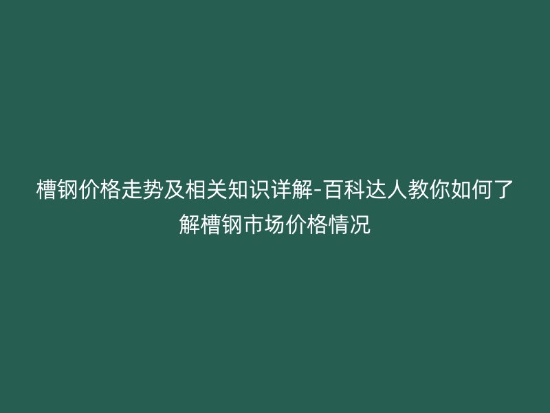 槽鋼價格走勢及相關知識詳解-百科達人教你如何了解槽鋼市場價格情況