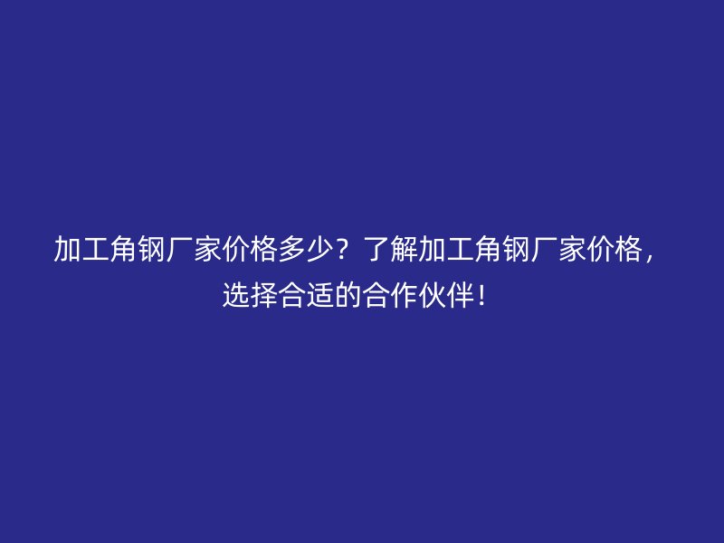 加工角鋼廠家價格多少？了解加工角鋼廠家價格，選擇合適的合作伙伴！