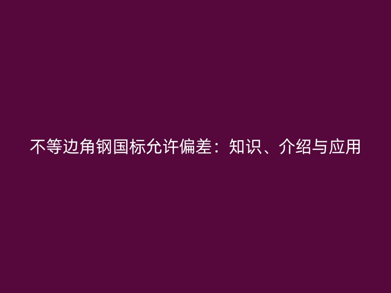 不等邊角鋼國標允許偏差：知識、介紹與應用