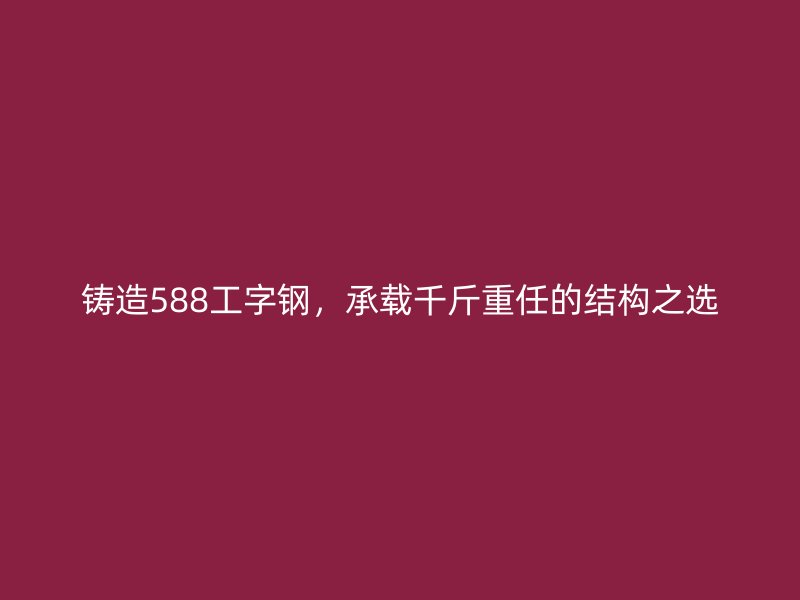 鑄造588工字鋼，承載千斤重任的結構之選