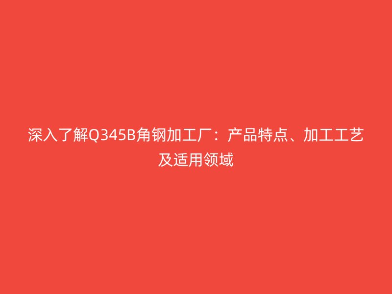 深入了解Q345B角鋼加工廠:產品特點、加工工藝及適用領域