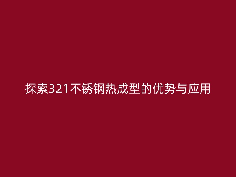 探索321不銹鋼熱成型的優勢與應用