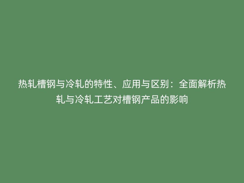熱軋槽鋼與冷軋的特性、應用與區別：全面解析熱軋與冷軋工藝對槽鋼產品的影響