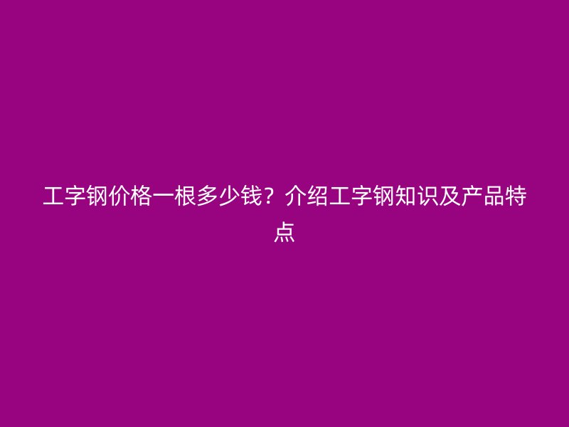 工字鋼價格一根多少錢？介紹工字鋼知識及產品特點