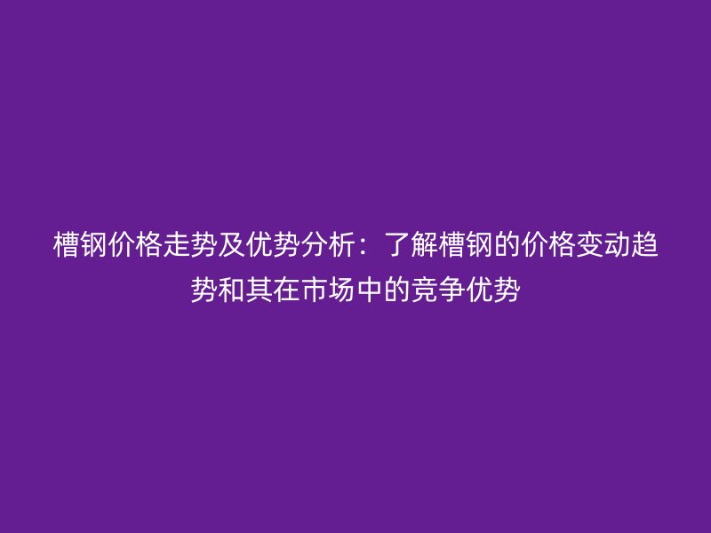 槽鋼價格走勢及優勢分析:了解槽鋼的價格變動趨勢和其在市場中的競爭優勢
