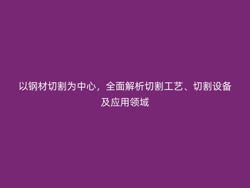 以鋼材切割為中心，全面解析切割工藝、切割設備及應用領域